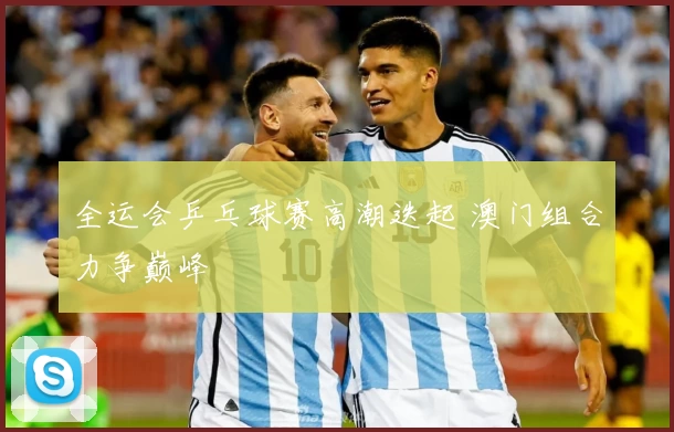 全运会乒乓球赛高潮迭起 澳门组合力争巅峰