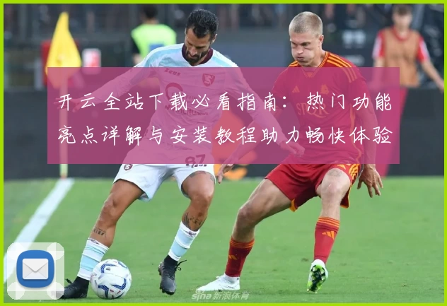 开云全站下载必看指南：热门功能亮点详解与安装教程助力畅快体验