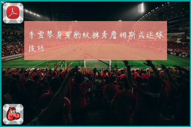 李雪琴身穿豹纹裤秀詹姆斯式运球技巧