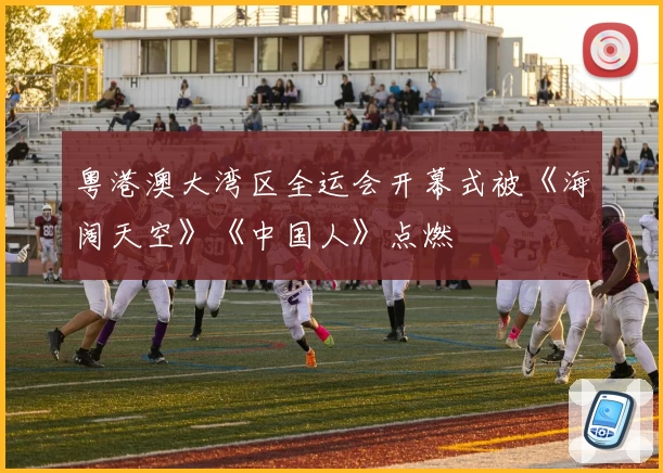 粤港澳大湾区全运会开幕式被《海阔天空》《中国人》点燃