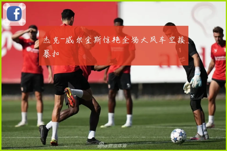 杰克-威尔金斯惊艳全场大风车空接暴扣