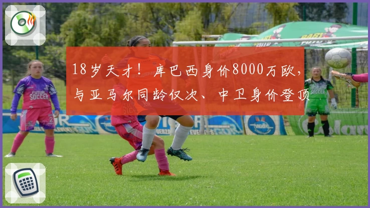 18岁天才！库巴西身价8000万欧，与亚马尔同龄仅次、中卫身价登顶