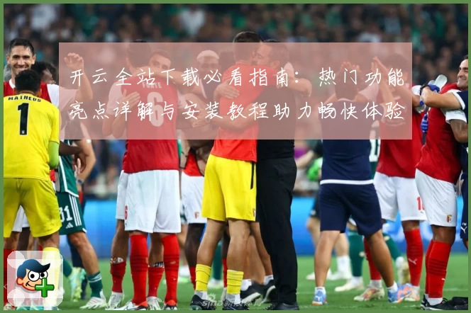 开云全站下载必看指南：热门功能亮点详解与安装教程助力畅快体验