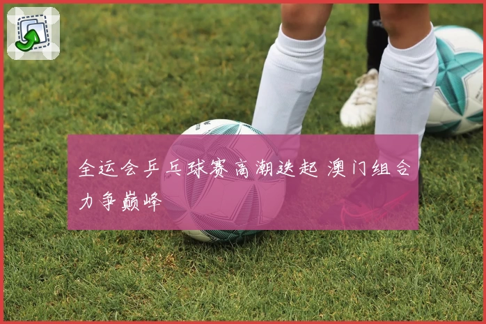 全运会乒乓球赛高潮迭起 澳门组合力争巅峰