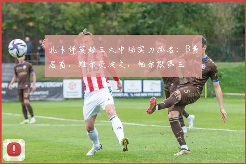 扎卡评英超三大中场实力排名：B费居首，维尔茨次之，帕尔默第三