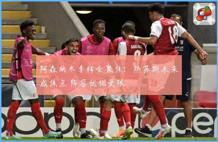 阿森纳冬季转会聚焦:热苏斯未来成焦点 阵容优化受限