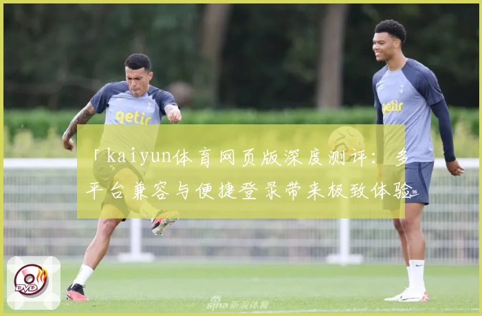 「kaiyun体育网页版深度测评：多平台兼容与便捷登录带来极致体验」