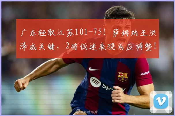 广东轻取江苏101-75！萨姆纳王洪泽成关键，2将低迷表现或应调整！