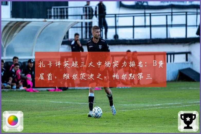 扎卡评英超三大中场实力排名:B费居首,维尔茨次之,帕尔默第三
