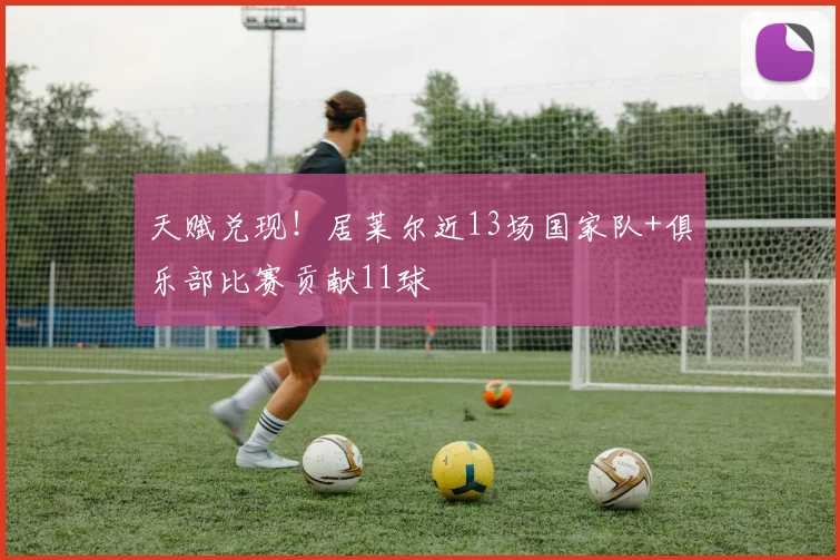 天赋兑现！居莱尔近13场国家队+俱乐部比赛贡献11球