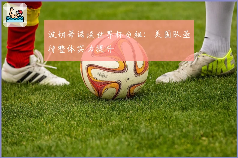 波切蒂诺谈世界杯分组：美国队亟待整体实力提升