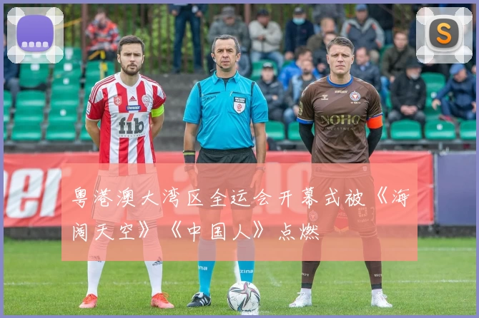 粤港澳大湾区全运会开幕式被《海阔天空》《中国人》点燃