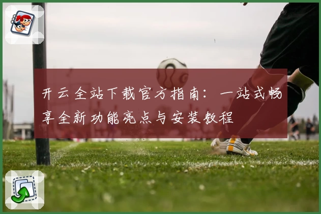 开云全站下载官方指南：一站式畅享全新功能亮点与安装教程